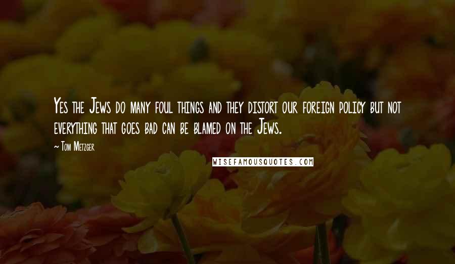 Tom Metzger Quotes: Yes the Jews do many foul things and they distort our foreign policy but not everything that goes bad can be blamed on the Jews.