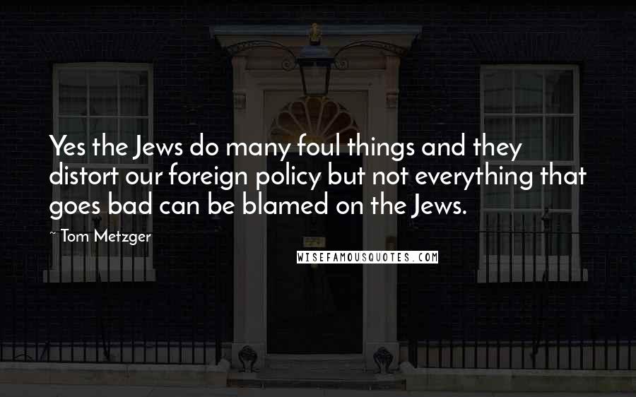 Tom Metzger Quotes: Yes the Jews do many foul things and they distort our foreign policy but not everything that goes bad can be blamed on the Jews.