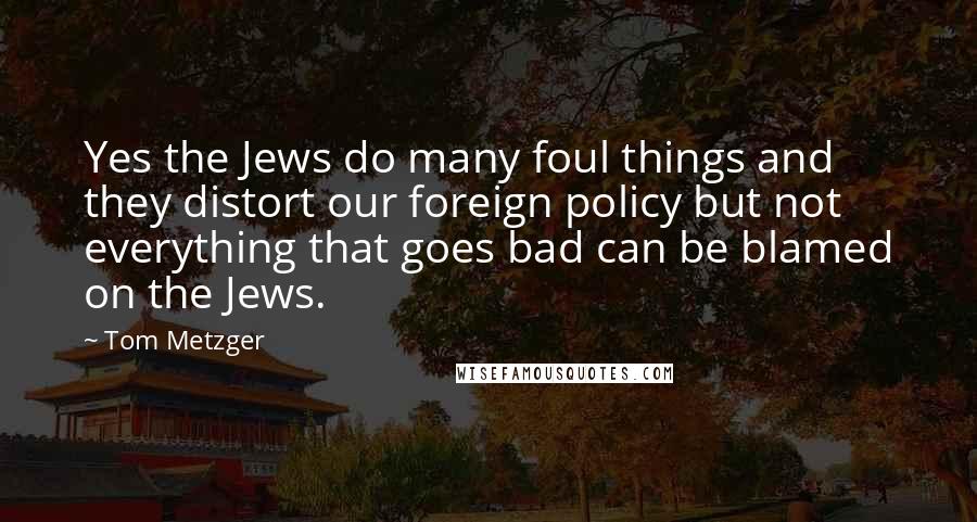 Tom Metzger Quotes: Yes the Jews do many foul things and they distort our foreign policy but not everything that goes bad can be blamed on the Jews.