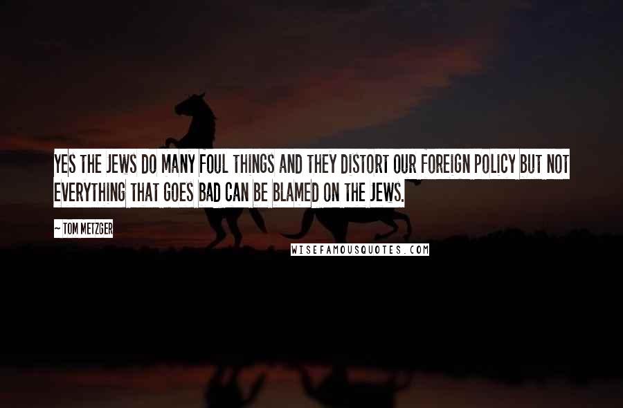 Tom Metzger Quotes: Yes the Jews do many foul things and they distort our foreign policy but not everything that goes bad can be blamed on the Jews.