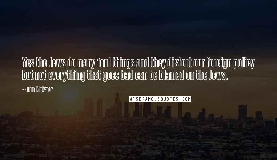 Tom Metzger Quotes: Yes the Jews do many foul things and they distort our foreign policy but not everything that goes bad can be blamed on the Jews.