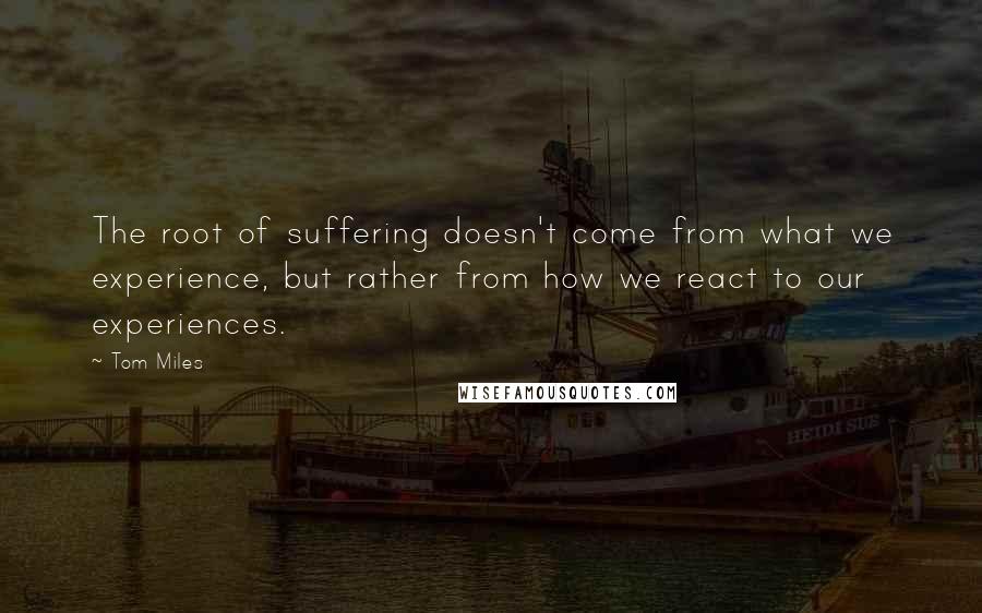 Tom Miles Quotes: The root of suffering doesn't come from what we experience, but rather from how we react to our experiences.