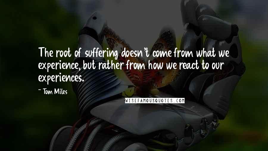 Tom Miles Quotes: The root of suffering doesn't come from what we experience, but rather from how we react to our experiences.