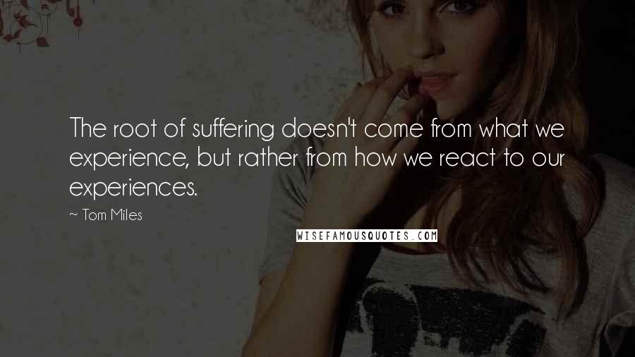 Tom Miles Quotes: The root of suffering doesn't come from what we experience, but rather from how we react to our experiences.