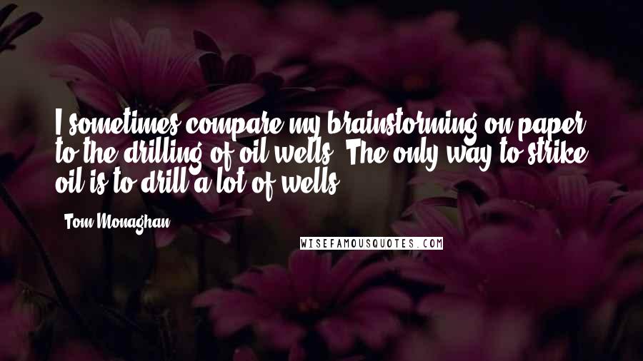 Tom Monaghan Quotes: I sometimes compare my brainstorming on paper to the drilling of oil wells. The only way to strike oil is to drill a lot of wells.