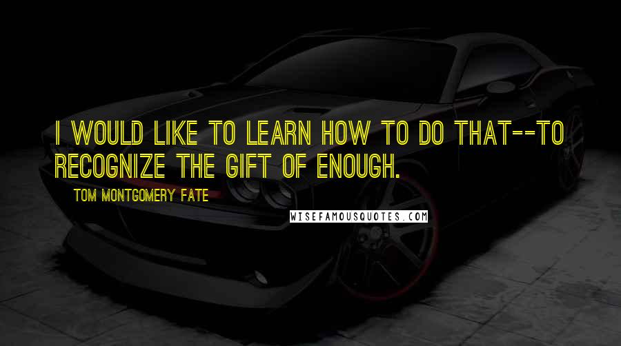 Tom Montgomery Fate Quotes: I would like to learn how to do that--to recognize the gift of enough.