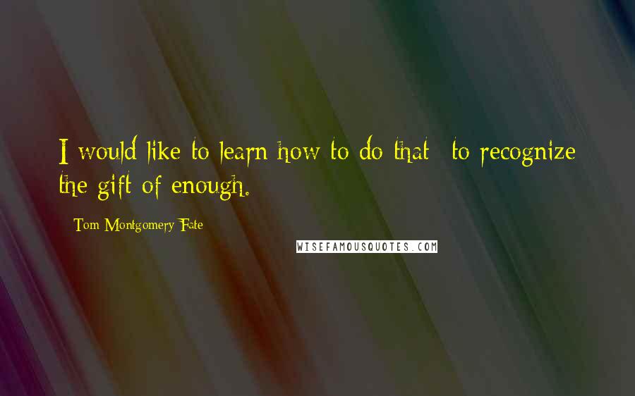 Tom Montgomery Fate Quotes: I would like to learn how to do that--to recognize the gift of enough.