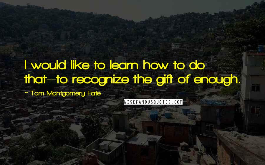 Tom Montgomery Fate Quotes: I would like to learn how to do that--to recognize the gift of enough.