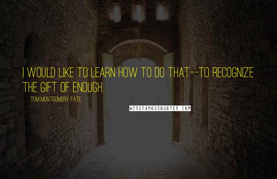 Tom Montgomery Fate Quotes: I would like to learn how to do that--to recognize the gift of enough.