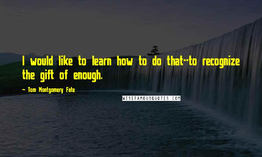 Tom Montgomery Fate Quotes: I would like to learn how to do that--to recognize the gift of enough.