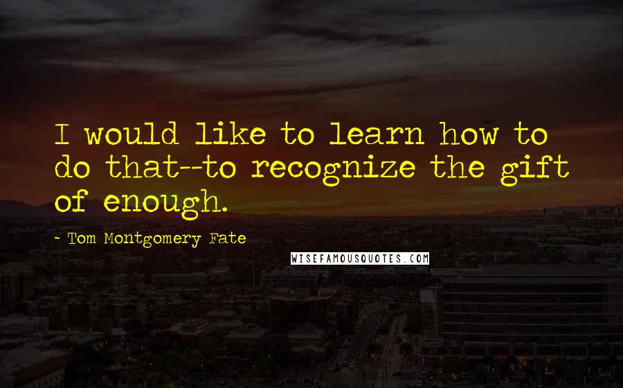 Tom Montgomery Fate Quotes: I would like to learn how to do that--to recognize the gift of enough.