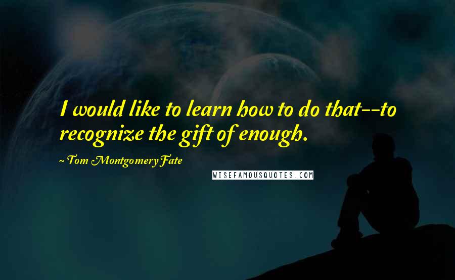 Tom Montgomery Fate Quotes: I would like to learn how to do that--to recognize the gift of enough.