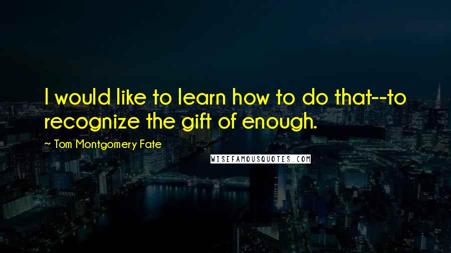 Tom Montgomery Fate Quotes: I would like to learn how to do that--to recognize the gift of enough.