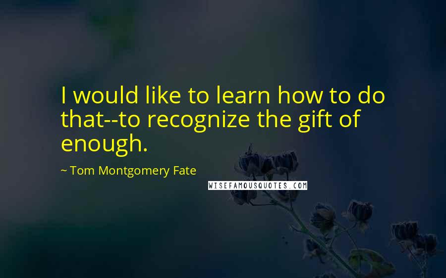 Tom Montgomery Fate Quotes: I would like to learn how to do that--to recognize the gift of enough.