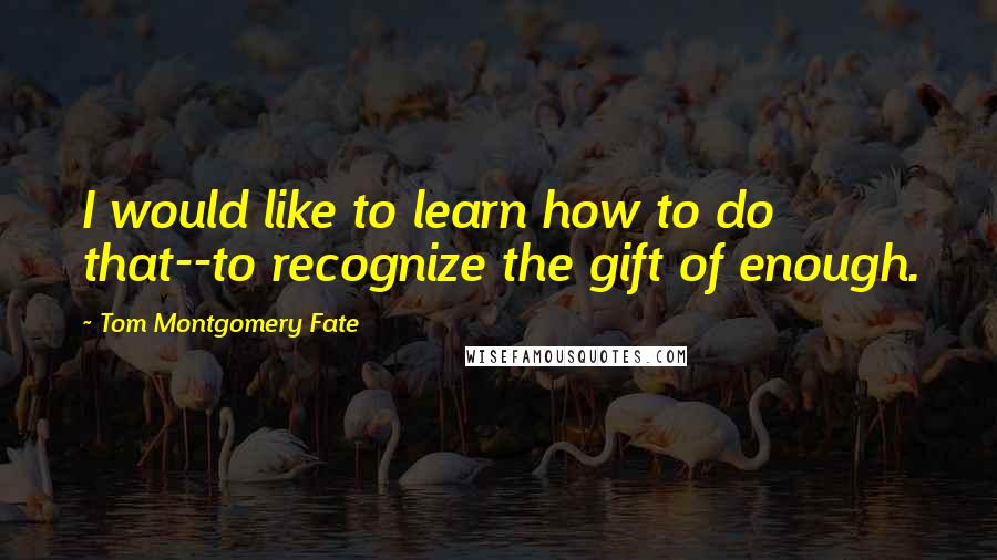 Tom Montgomery Fate Quotes: I would like to learn how to do that--to recognize the gift of enough.