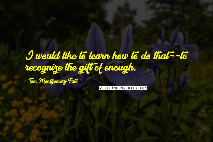 Tom Montgomery Fate Quotes: I would like to learn how to do that--to recognize the gift of enough.