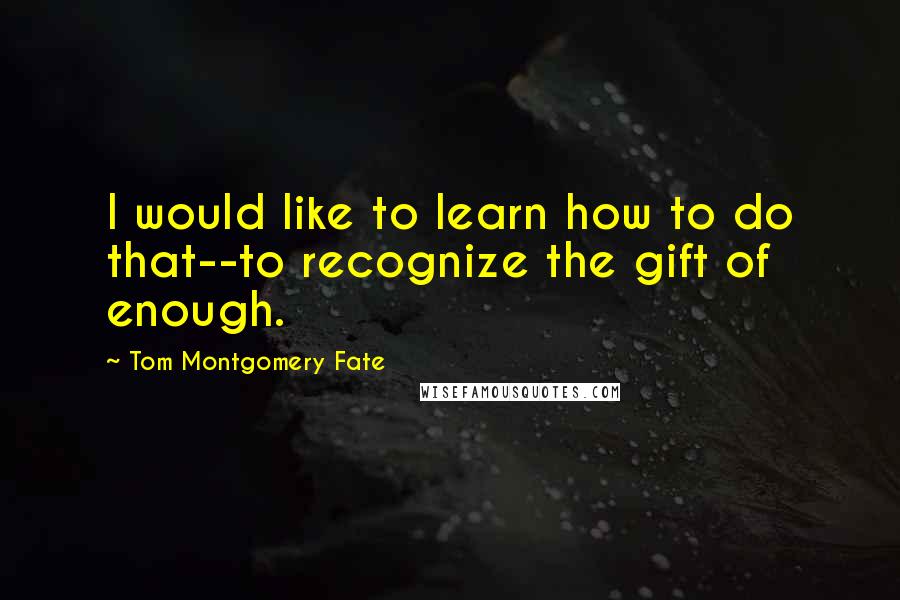 Tom Montgomery Fate Quotes: I would like to learn how to do that--to recognize the gift of enough.