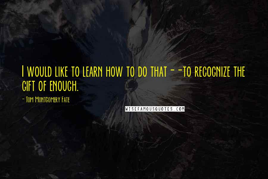 Tom Montgomery Fate Quotes: I would like to learn how to do that--to recognize the gift of enough.