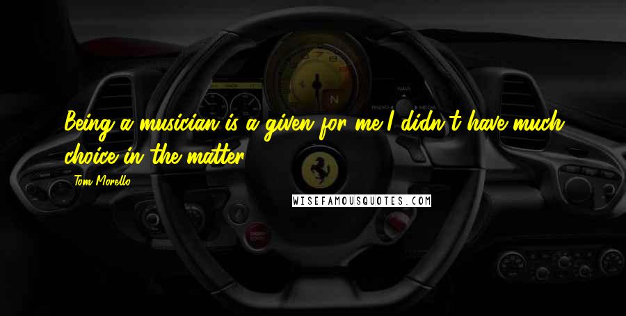 Tom Morello Quotes: Being a musician is a given for me-I didn't have much choice in the matter.