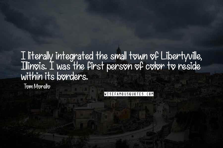 Tom Morello Quotes: I literally integrated the small town of Libertyville, Illinois. I was the first person of color to reside within its borders.