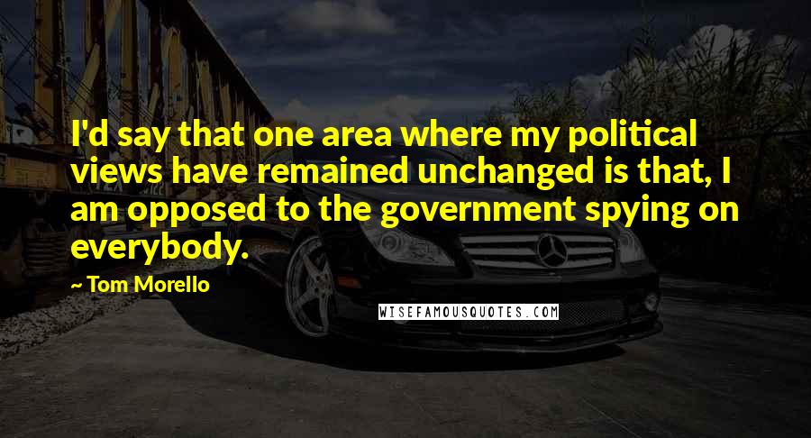 Tom Morello Quotes: I'd say that one area where my political views have remained unchanged is that, I am opposed to the government spying on everybody.