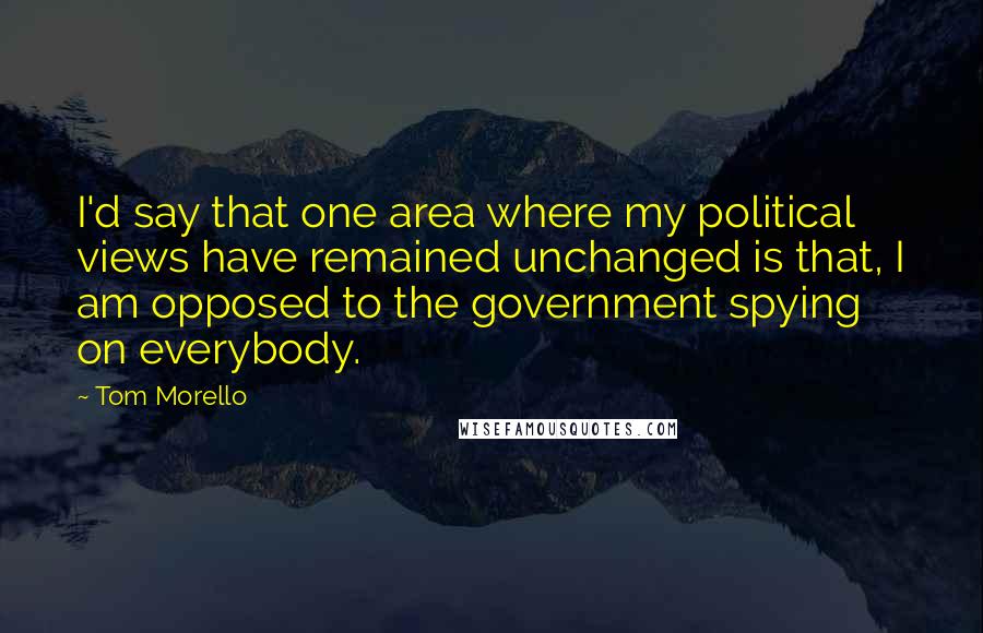 Tom Morello Quotes: I'd say that one area where my political views have remained unchanged is that, I am opposed to the government spying on everybody.