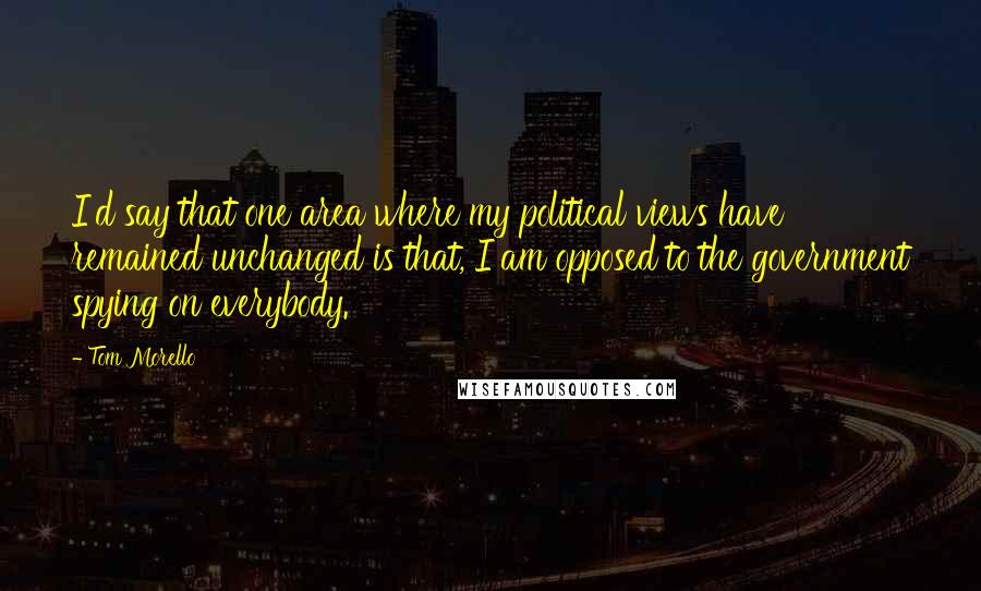 Tom Morello Quotes: I'd say that one area where my political views have remained unchanged is that, I am opposed to the government spying on everybody.