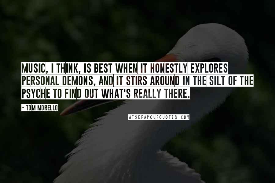 Tom Morello Quotes: Music, I think, is best when it honestly explores personal demons, and it stirs around in the silt of the psyche to find out what's really there.