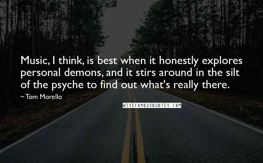 Tom Morello Quotes: Music, I think, is best when it honestly explores personal demons, and it stirs around in the silt of the psyche to find out what's really there.