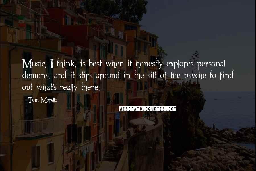 Tom Morello Quotes: Music, I think, is best when it honestly explores personal demons, and it stirs around in the silt of the psyche to find out what's really there.