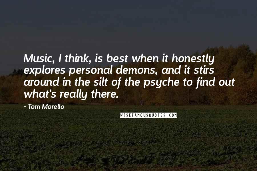 Tom Morello Quotes: Music, I think, is best when it honestly explores personal demons, and it stirs around in the silt of the psyche to find out what's really there.