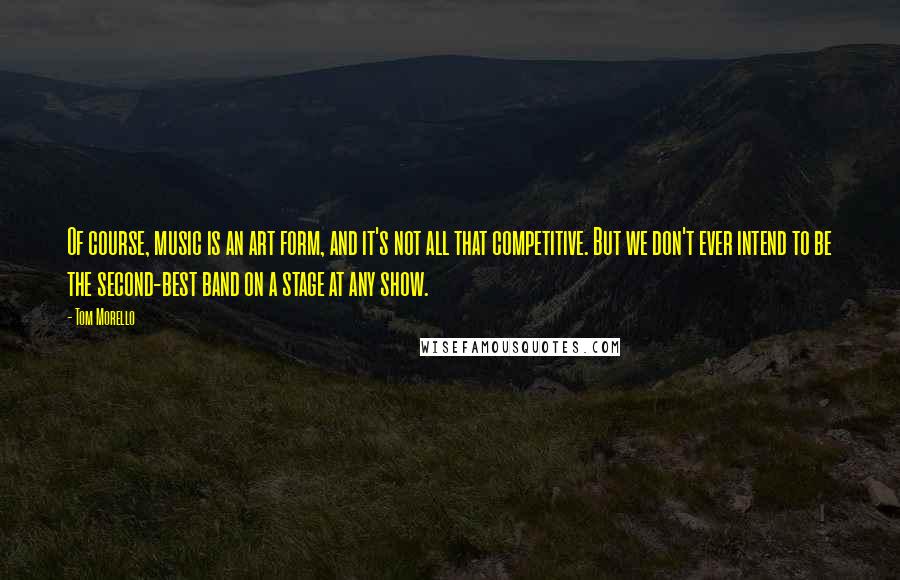 Tom Morello Quotes: Of course, music is an art form, and it's not all that competitive. But we don't ever intend to be the second-best band on a stage at any show.
