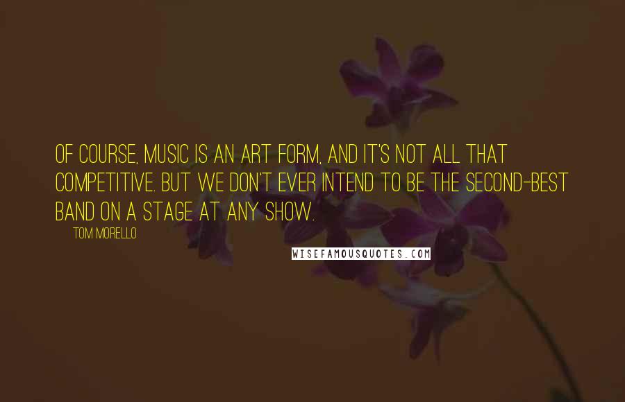 Tom Morello Quotes: Of course, music is an art form, and it's not all that competitive. But we don't ever intend to be the second-best band on a stage at any show.