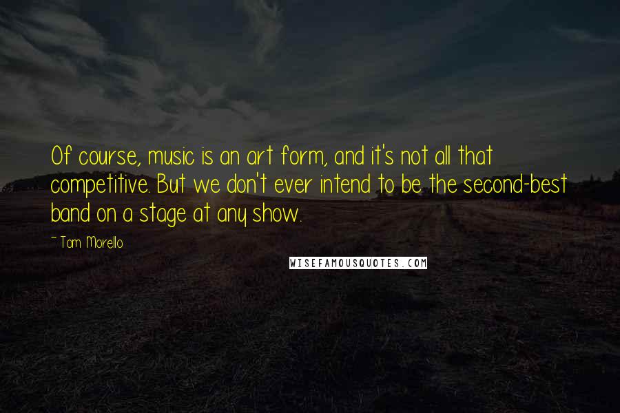 Tom Morello Quotes: Of course, music is an art form, and it's not all that competitive. But we don't ever intend to be the second-best band on a stage at any show.