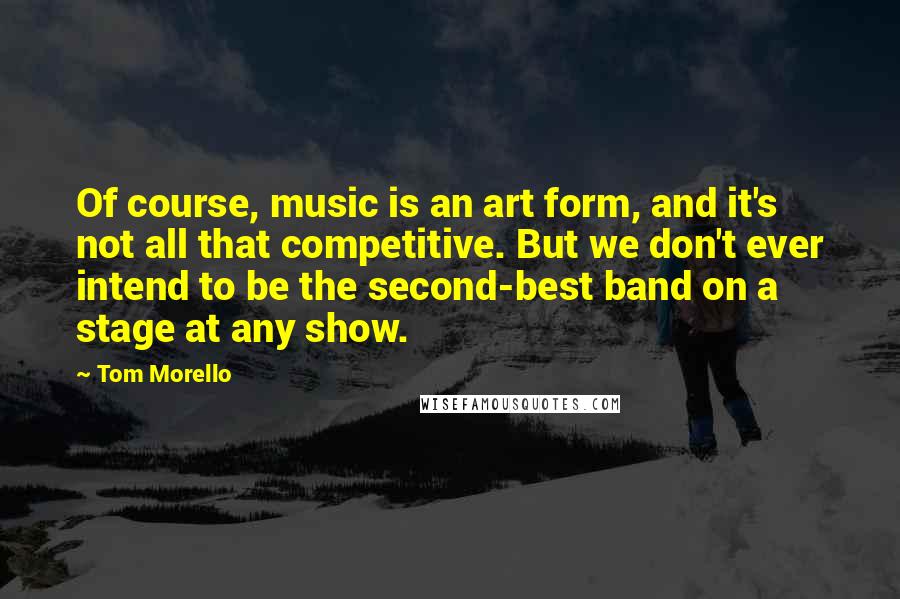 Tom Morello Quotes: Of course, music is an art form, and it's not all that competitive. But we don't ever intend to be the second-best band on a stage at any show.