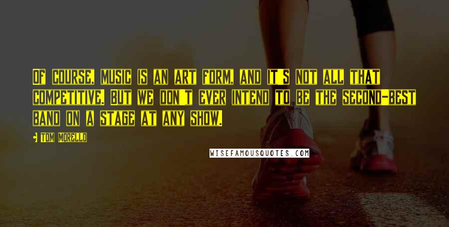 Tom Morello Quotes: Of course, music is an art form, and it's not all that competitive. But we don't ever intend to be the second-best band on a stage at any show.