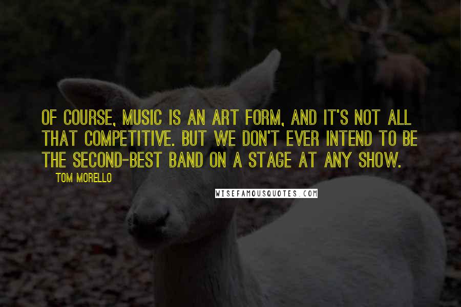 Tom Morello Quotes: Of course, music is an art form, and it's not all that competitive. But we don't ever intend to be the second-best band on a stage at any show.