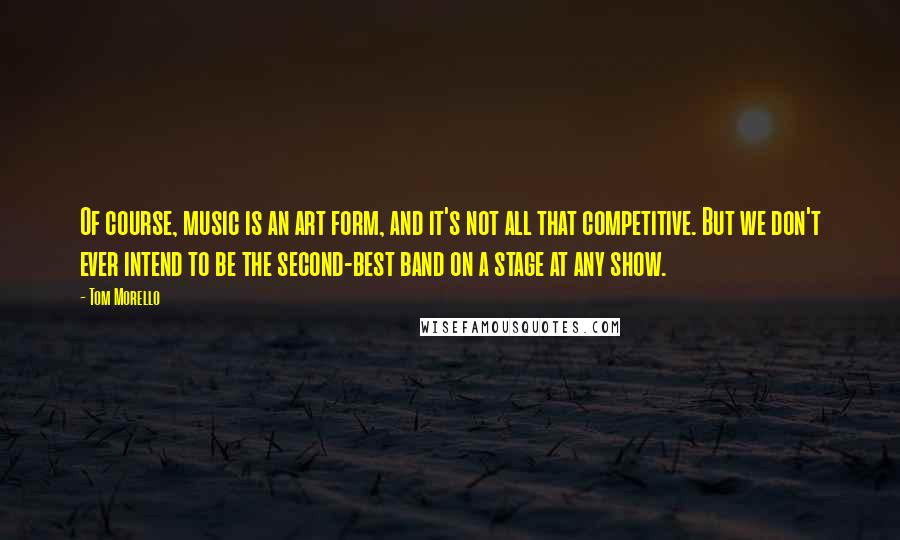 Tom Morello Quotes: Of course, music is an art form, and it's not all that competitive. But we don't ever intend to be the second-best band on a stage at any show.