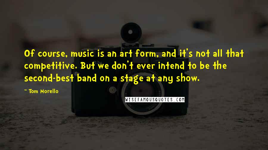 Tom Morello Quotes: Of course, music is an art form, and it's not all that competitive. But we don't ever intend to be the second-best band on a stage at any show.