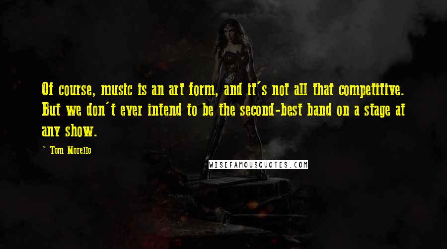 Tom Morello Quotes: Of course, music is an art form, and it's not all that competitive. But we don't ever intend to be the second-best band on a stage at any show.