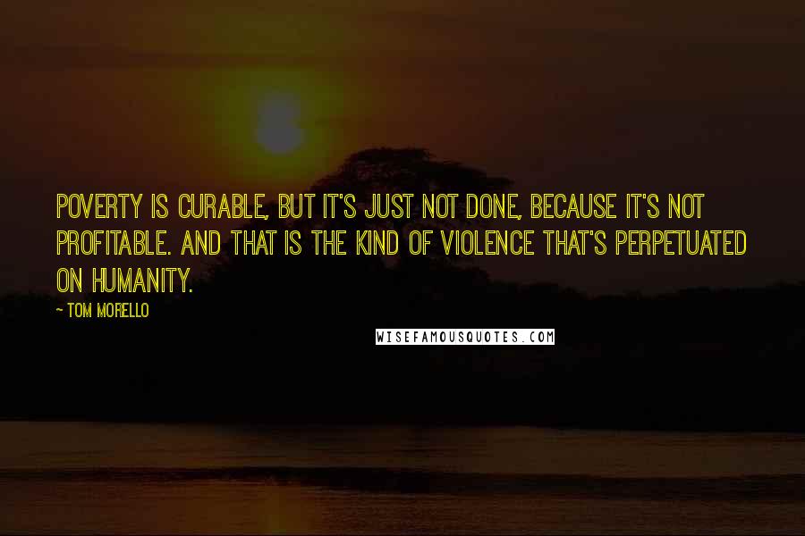 Tom Morello Quotes: Poverty is curable, but it's just not done, because it's not profitable. And that is the kind of violence that's perpetuated on humanity.