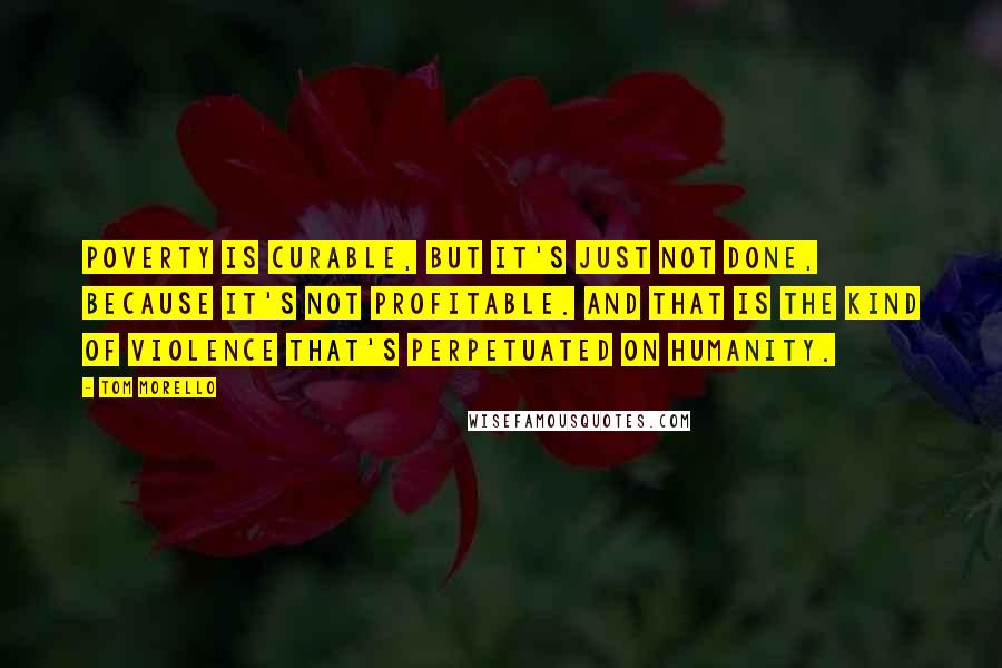 Tom Morello Quotes: Poverty is curable, but it's just not done, because it's not profitable. And that is the kind of violence that's perpetuated on humanity.