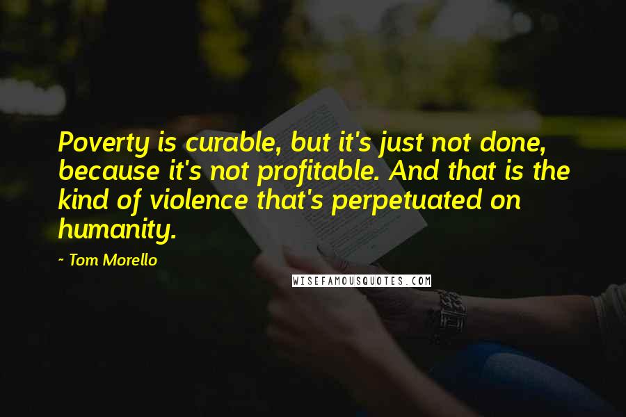 Tom Morello Quotes: Poverty is curable, but it's just not done, because it's not profitable. And that is the kind of violence that's perpetuated on humanity.