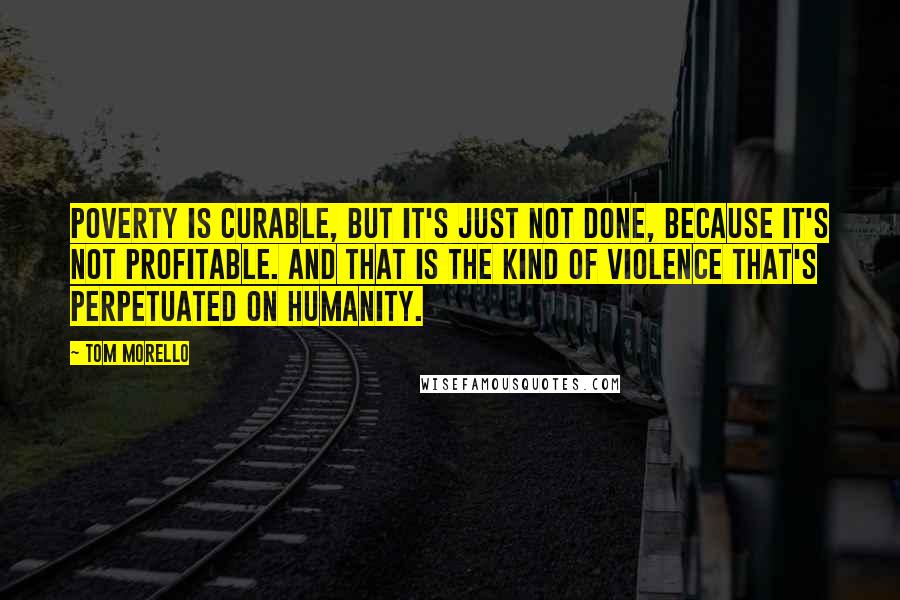 Tom Morello Quotes: Poverty is curable, but it's just not done, because it's not profitable. And that is the kind of violence that's perpetuated on humanity.