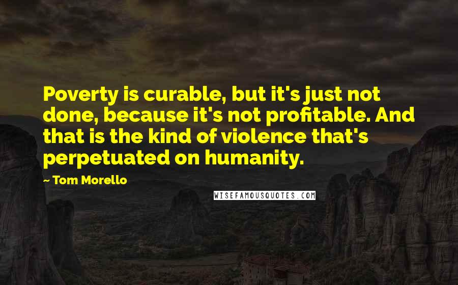 Tom Morello Quotes: Poverty is curable, but it's just not done, because it's not profitable. And that is the kind of violence that's perpetuated on humanity.