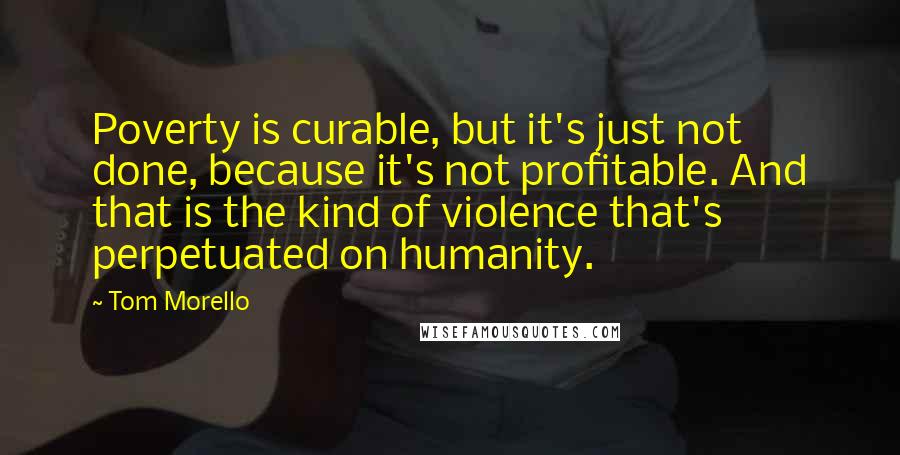 Tom Morello Quotes: Poverty is curable, but it's just not done, because it's not profitable. And that is the kind of violence that's perpetuated on humanity.