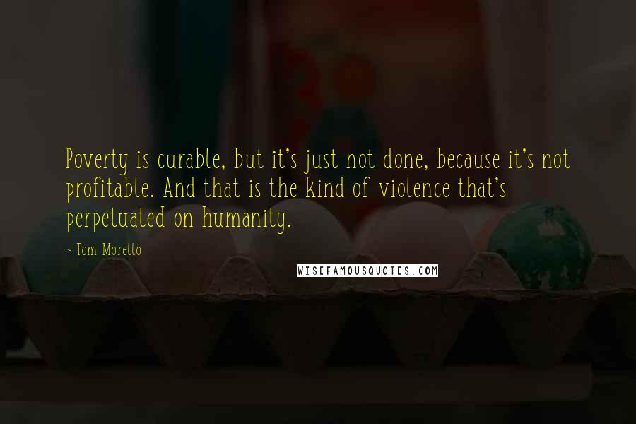 Tom Morello Quotes: Poverty is curable, but it's just not done, because it's not profitable. And that is the kind of violence that's perpetuated on humanity.