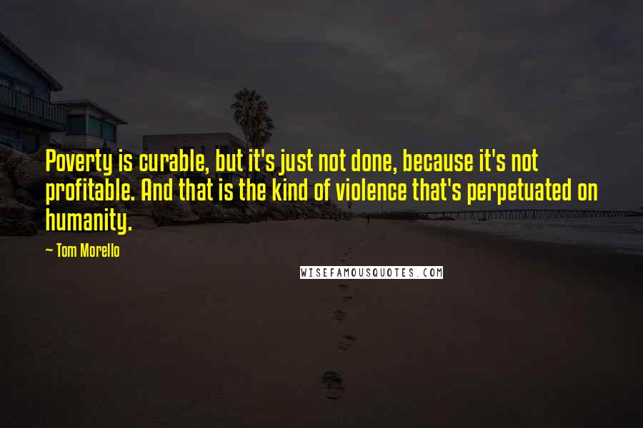 Tom Morello Quotes: Poverty is curable, but it's just not done, because it's not profitable. And that is the kind of violence that's perpetuated on humanity.