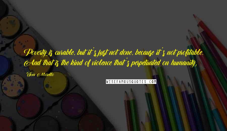 Tom Morello Quotes: Poverty is curable, but it's just not done, because it's not profitable. And that is the kind of violence that's perpetuated on humanity.