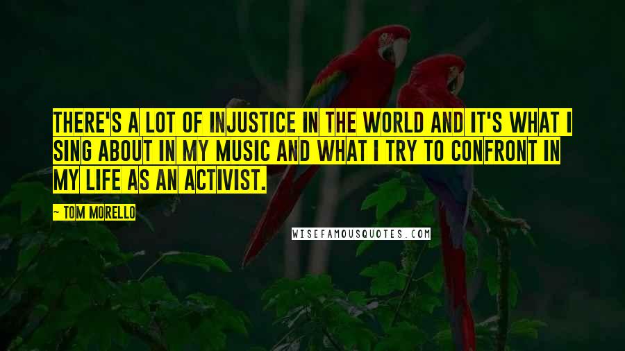 Tom Morello Quotes: There's a lot of injustice in the world and it's what I sing about in my music and what I try to confront in my life as an activist.